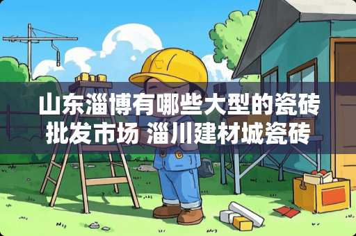 山东淄博有哪些大型的瓷砖批发市场 淄川建材城瓷砖怎么样