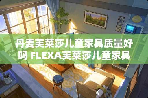 丹麦芙莱莎儿童家具质量好吗 FLEXA芙莱莎儿童家具怎么样，感觉价格还是挺高的