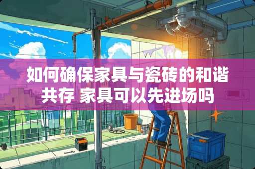 如何确保家具与瓷砖的和谐共存 家具可以先进场吗