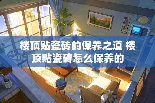 楼顶贴瓷砖的保养之道 楼顶贴瓷砖怎么保养的