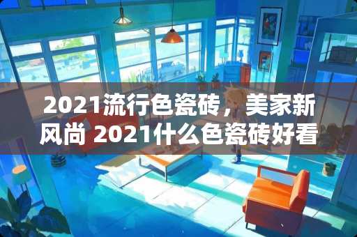 2021流行色瓷砖，美家新风尚 2021什么色瓷砖好看