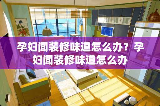 孕妇闻装修味道怎么办？孕妇闻装修味道怎么办