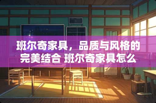 班尔奇家具，品质与风格的完美结合 班尔奇家具怎么样