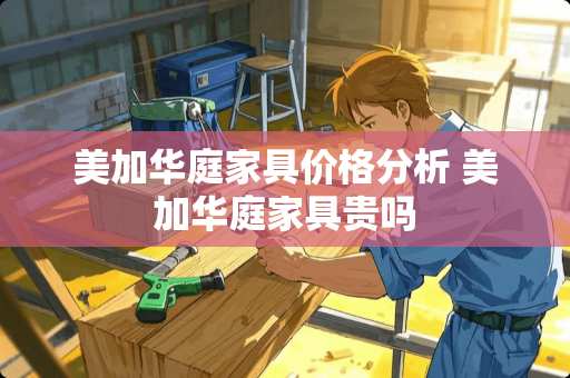 美加华庭家具价格分析 美加华庭家具贵吗