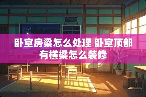 卧室房梁怎么处理 卧室顶部有横梁怎么装修