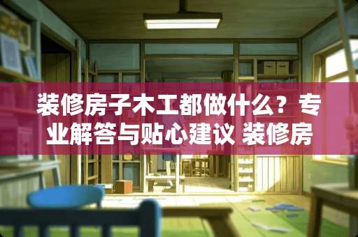 装修房子木工都做什么？专业解答与贴心建议 装修房子木工都做什么