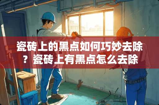 瓷砖上的黑点如何巧妙去除？瓷砖上有黑点怎么去除