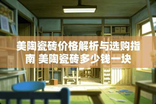 美陶瓷砖价格解析与选购指南 美陶瓷砖多少钱一块