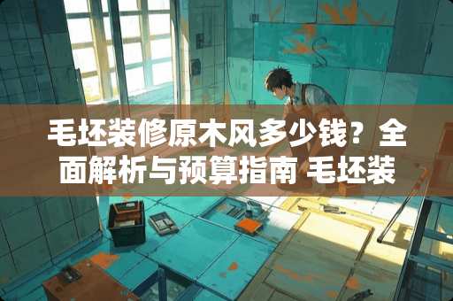 毛坯装修原木风多少钱？全面解析与预算指南 毛坯装修原木风多少钱