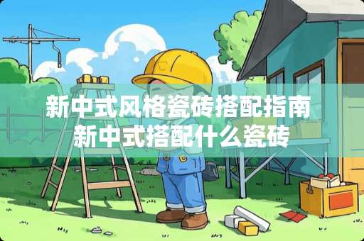 新中式风格瓷砖搭配指南 新中式搭配什么瓷砖