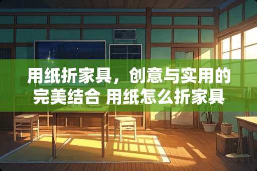 用纸折家具,创意与实用的完美结合 用纸怎么折家具 用纸折家具,创意与实用的完美结合 用纸怎么折家具