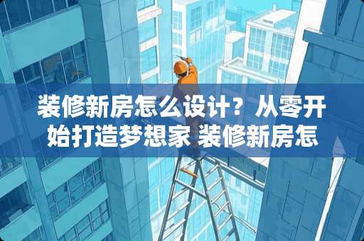 装修新房怎么设计？从零开始打造梦想家 装修新房怎么设计