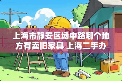 上海市静安区场中路哪个地方有卖旧家具 上海二手办公家具市场在哪里