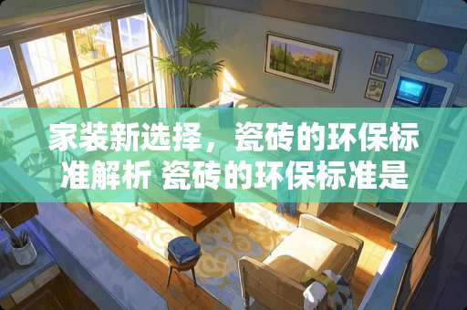 家装新选择，瓷砖的环保标准解析 瓷砖的环保标准是什么