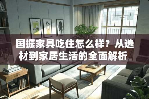 国振家具吃住怎么样？从选材到家居生活的全面解析 国振家具吃住怎么样
