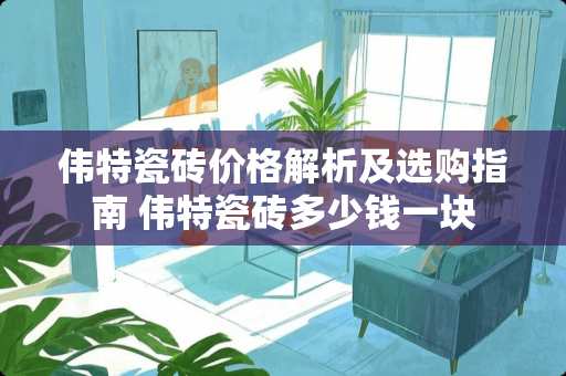 伟特瓷砖价格解析及选购指南 伟特瓷砖多少钱一块