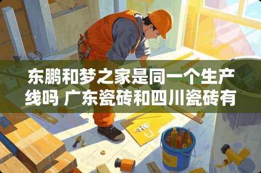 东鹏和梦之家是同一个生产线吗 广东瓷砖和四川瓷砖有什么区别