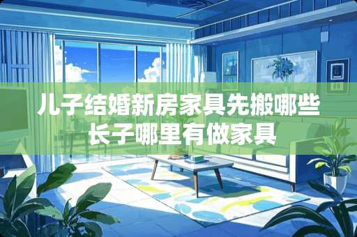 儿子结婚新房家具先搬哪些 长子哪里有做家具