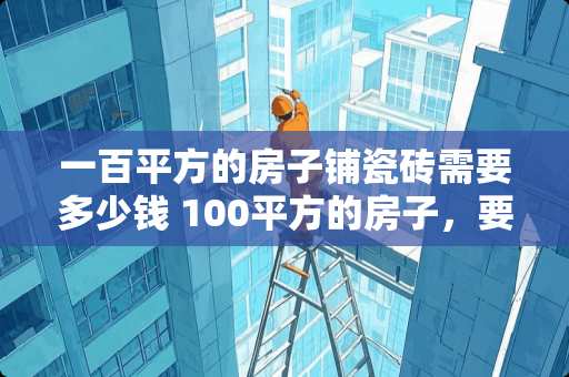 一百平方的房子铺瓷砖需要多少钱 100平方的房子，要用多少钱瓷砖才可以贴好