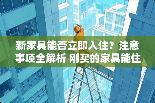 新家具能否立即入住？注意事项全解析 刚买的家具能住人吗
