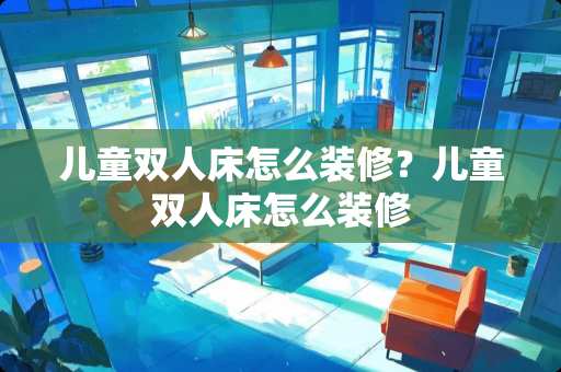 儿童双人床怎么装修？儿童双人床怎么装修