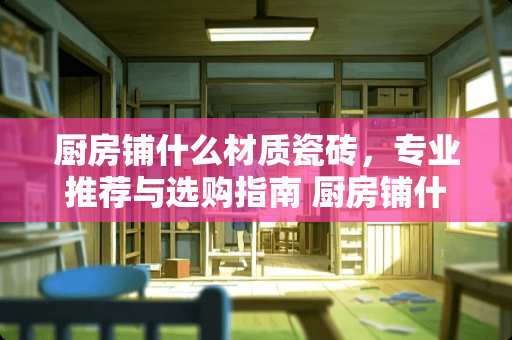 厨房铺什么材质瓷砖，专业推荐与选购指南 厨房铺什么材质瓷砖