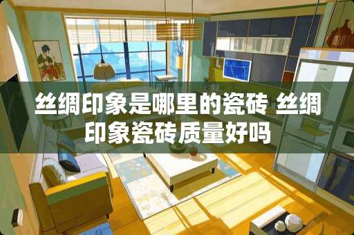 丝绸印象是哪里的瓷砖 丝绸印象瓷砖质量好吗