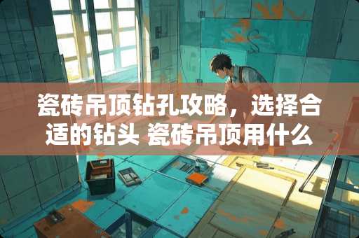 瓷砖吊顶钻孔攻略，选择合适的钻头 瓷砖吊顶用什么钻头最好