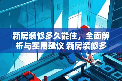 新房装修多久能住，全面解析与实用建议 新房装修多久能住