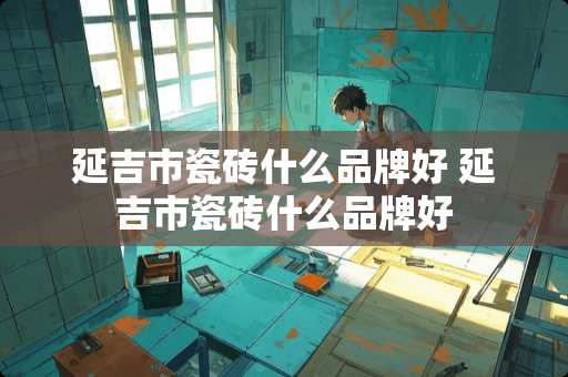 延吉市瓷砖什么品牌好 延吉市瓷砖什么品牌好