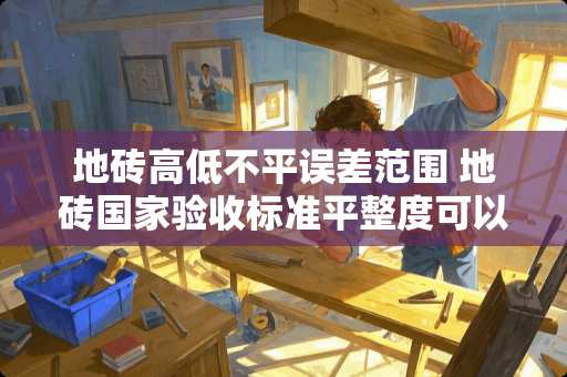 地砖高低不平误差范围 地砖国家验收标准平整度可以误差多少