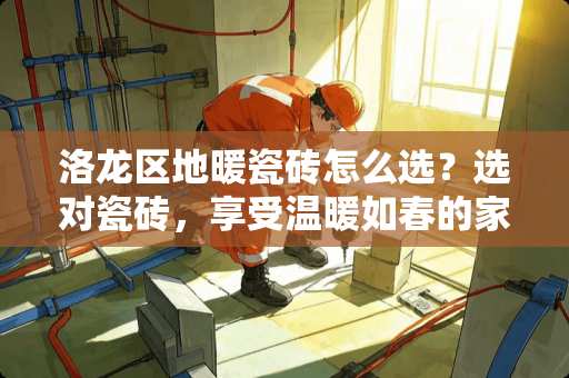 洛龙区地暖瓷砖怎么选？选对瓷砖，享受温暖如春的家 洛龙区地暖瓷砖怎么选