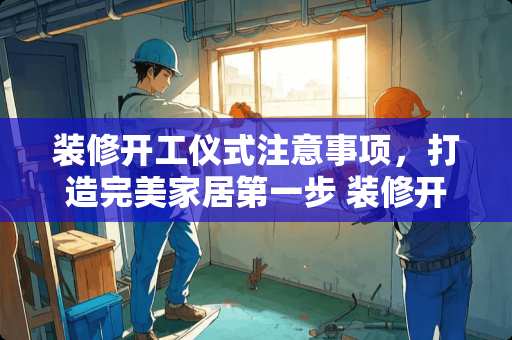 装修开工仪式注意事项，打造完美家居第一步 装修开工仪式注意事项