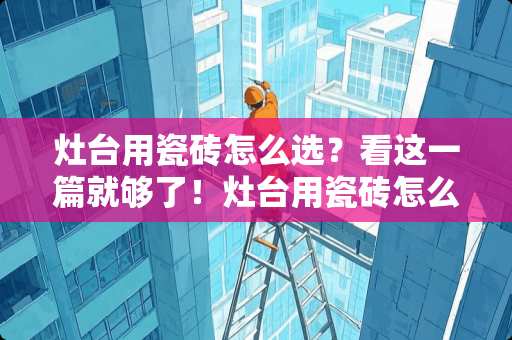 灶台用瓷砖怎么选？看这一篇就够了！灶台用瓷砖怎么做