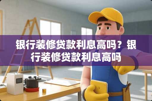银行装修贷款利息高吗?银行装修贷款利息高吗 银行装修贷款利息高吗?银行装修贷款利息高吗