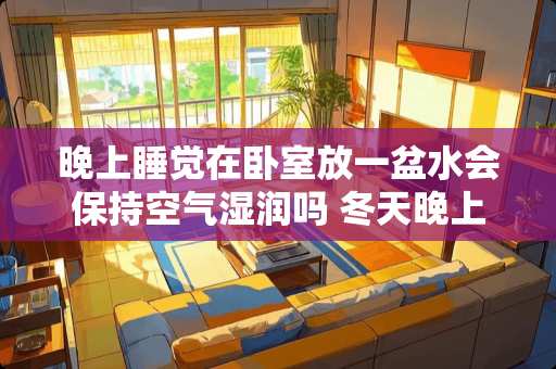 晚上睡觉在卧室放一盆水会保持空气湿润吗 冬天晚上卧室睡觉在没有暖气情况下，用一整晚加湿器，有没有什么影响