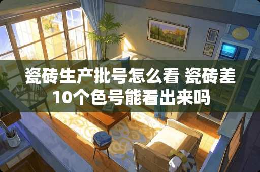 瓷砖生产批号怎么看 瓷砖差10个色号能看出来吗