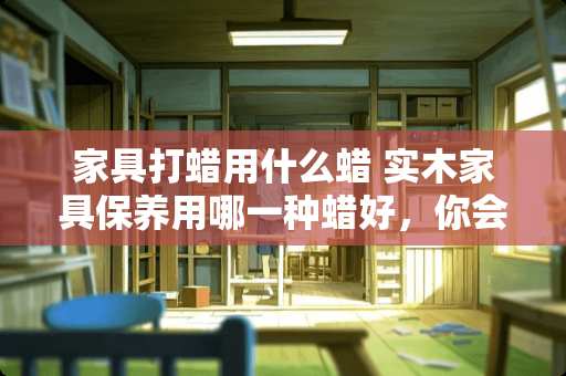 家具打蜡用什么蜡 实木家具保养用哪一种蜡好，你会选择哪个