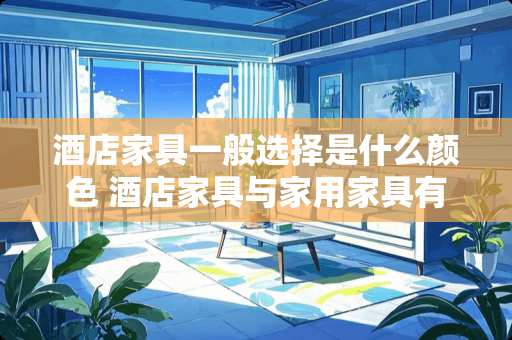 酒店家具一般选择是什么颜色 酒店家具与家用家具有哪些不一样的地方