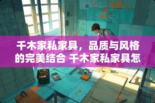 千木家私家具，品质与风格的完美结合 千木家私家具怎么样