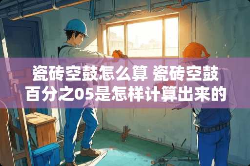 瓷砖空鼓怎么算 瓷砖空鼓百分之05是怎样计算出来的