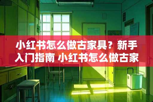小红书怎么做古家具？新手入门指南 小红书怎么做古家具