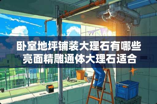 卧室地坪铺装大理石有哪些 亮面精雕通体大理石适合卧室吗