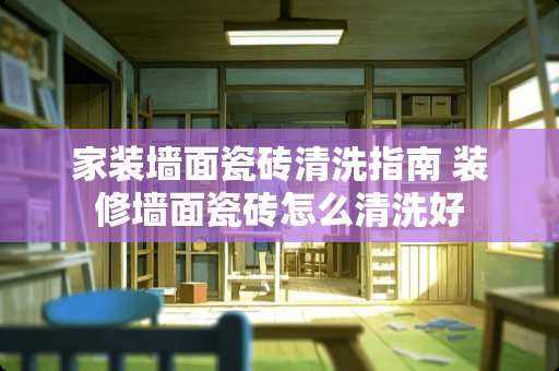 家装墙面瓷砖清洗指南 装修墙面瓷砖怎么清洗好