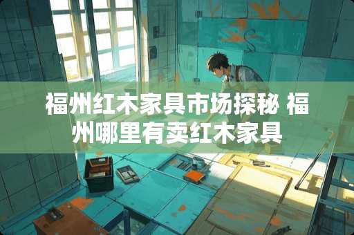 福州红木家具市场探秘 福州哪里有卖红木家具