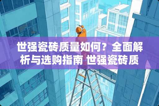 世强瓷砖质量如何？全面解析与选购指南 世强瓷砖质量怎么样