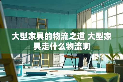 大型家具的物流之道 大型家具走什么物流啊