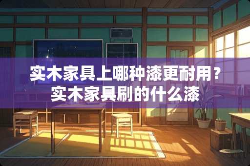 实木家具上哪种漆更耐用？实木家具刷的什么漆