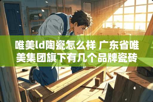 唯美ld陶瓷怎么样 广东省唯美集团旗下有几个品牌瓷砖