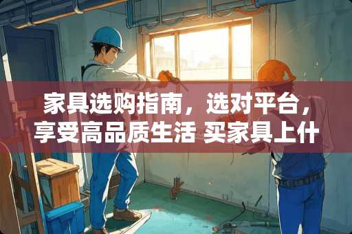 家具选购指南，选对平台，享受高品质生活 买家具上什么网名